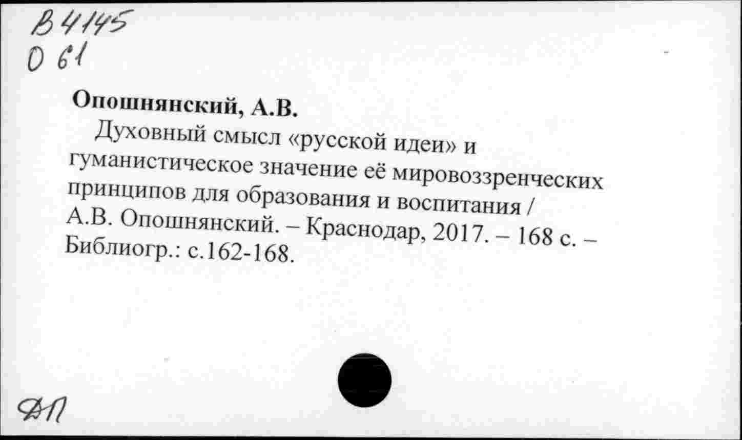 ﻿Л О 67
Опошнянский, А.В.
Духовный смысл «русской идеи» и гуманистическое значение её мировоззренческих принципов для образования и воспитания /
■ . Опошнянский. - Краснодар, 2017 - 168 с -Библиогр.: с.162-168.